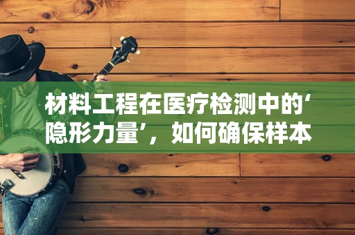 材料工程在医疗检测中的‘隐形力量’，如何确保样本容器的稳定与安全？