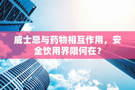 威士忌与药物相互作用，安全饮用界限何在？