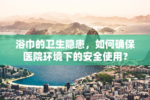 浴巾的卫生隐患，如何确保医院环境下的安全使用？