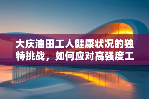 大庆油田工人健康状况的独特挑战，如何应对高强度工作下的职业病风险？