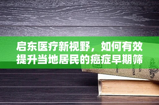启东医疗新视野，如何有效提升当地居民的癌症早期筛查率？