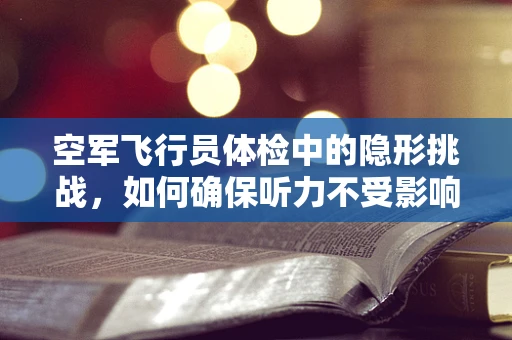 空军飞行员体检中的隐形挑战，如何确保听力不受影响？