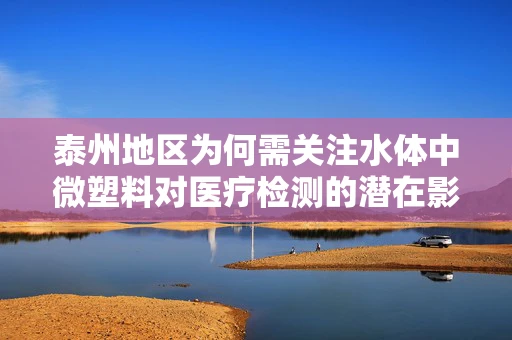 泰州地区为何需关注水体中微塑料对医疗检测的潜在影响？
