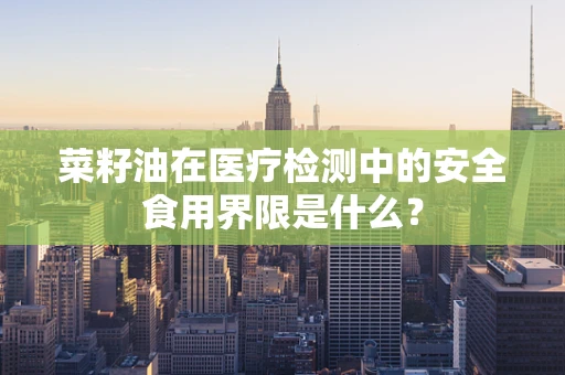 菜籽油在医疗检测中的安全食用界限是什么？