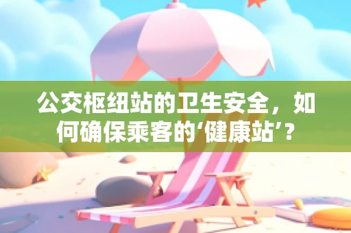 公交枢纽站的卫生安全，如何确保乘客的‘健康站’？