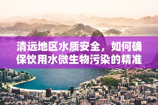 清远地区水质安全，如何确保饮用水微生物污染的精准检测？