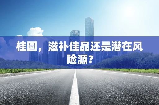 桂圆，滋补佳品还是潜在风险源？