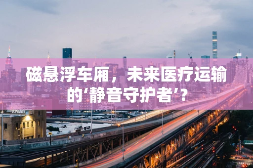 磁悬浮车厢，未来医疗运输的‘静音守护者’？
