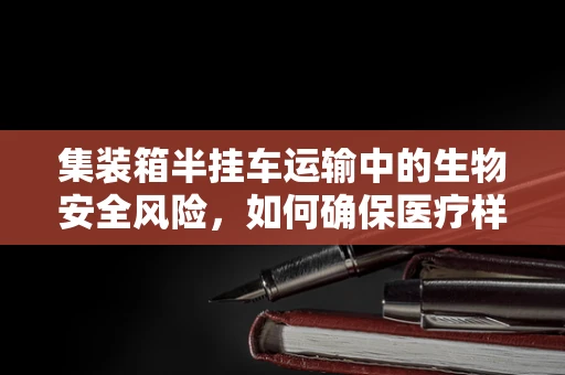 集装箱半挂车运输中的生物安全风险，如何确保医疗样本的完整性？