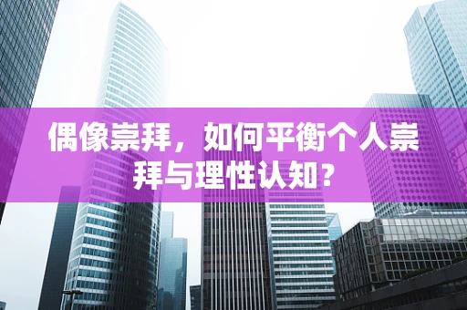 偶像崇拜，如何平衡个人崇拜与理性认知？