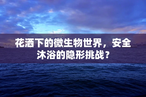花洒下的微生物世界，安全沐浴的隐形挑战？