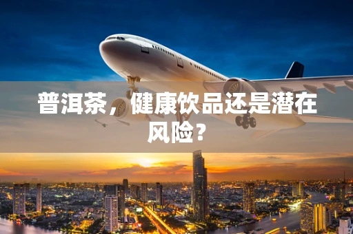 普洱茶，健康饮品还是潜在风险？