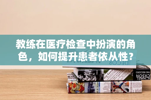 教练在医疗检查中扮演的角色，如何提升患者依从性？