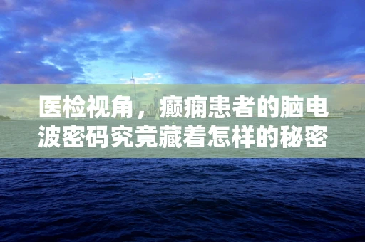 医检视角，癫痫患者的脑电波密码究竟藏着怎样的秘密？