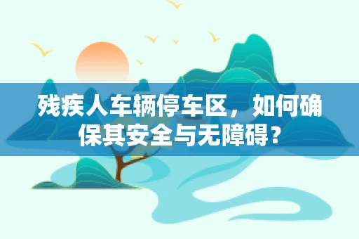 残疾人车辆停车区，如何确保其安全与无障碍？
