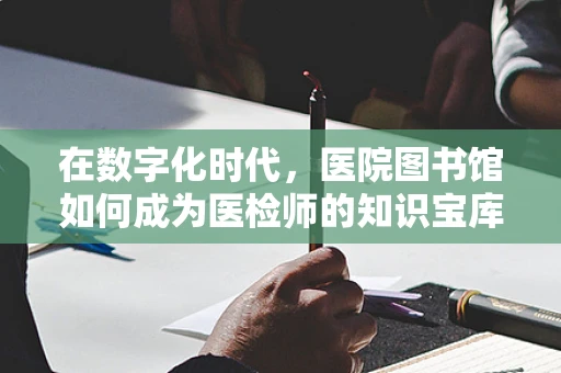 在数字化时代，医院图书馆如何成为医检师的知识宝库？