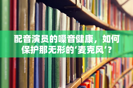配音演员的嗓音健康，如何保护那无形的‘麦克风’？