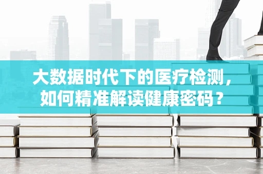 大数据时代下的医疗检测，如何精准解读健康密码？
