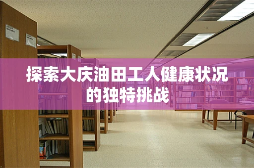 探索大庆油田工人健康状况的独特挑战