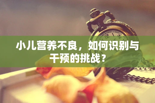 小儿营养不良，如何识别与干预的挑战？