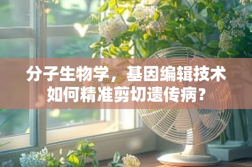分子生物学，基因编辑技术如何精准剪切遗传病？
