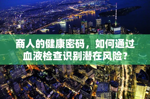 商人的健康密码，如何通过血液检查识别潜在风险？