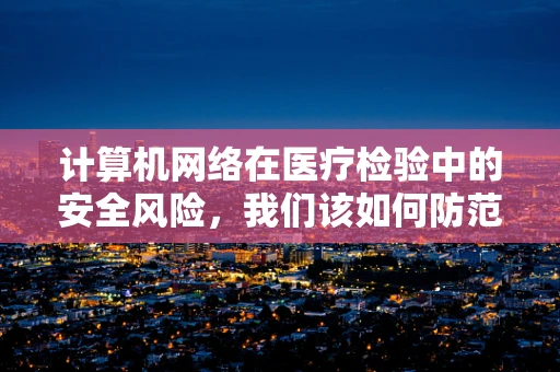 计算机网络在医疗检验中的安全风险，我们该如何防范？