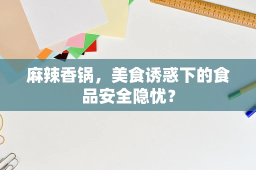 麻辣香锅，美食诱惑下的食品安全隐忧？