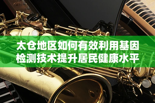 太仓地区如何有效利用基因检测技术提升居民健康水平？