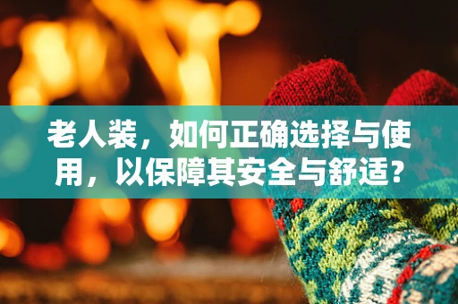 老人装，如何正确选择与使用，以保障其安全与舒适？