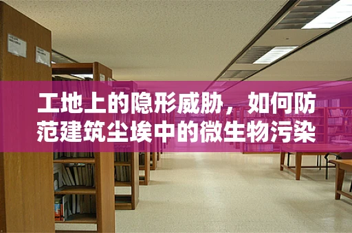 工地上的隐形威胁，如何防范建筑尘埃中的微生物污染？