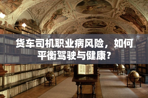 货车司机职业病风险，如何平衡驾驶与健康？