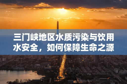 三门峡地区水质污染与饮用水安全，如何保障生命之源的纯净？