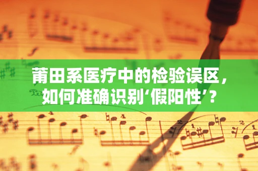莆田系医疗中的检验误区，如何准确识别‘假阳性’？