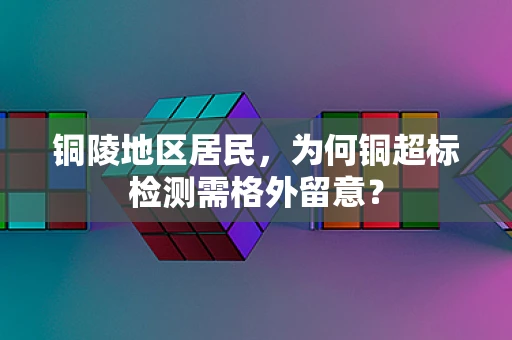 铜陵地区居民，为何铜超标检测需格外留意？