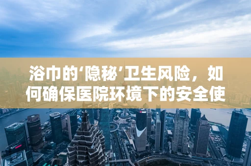 浴巾的‘隐秘’卫生风险，如何确保医院环境下的安全使用？