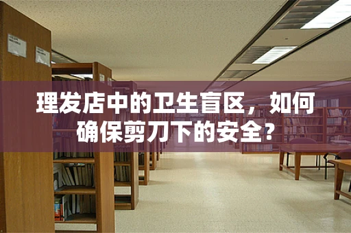 理发店中的卫生盲区，如何确保剪刀下的安全？