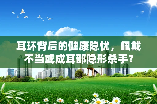 耳环背后的健康隐忧，佩戴不当或成耳部隐形杀手？