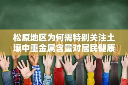 松原地区为何需特别关注土壤中重金属含量对居民健康的影响？