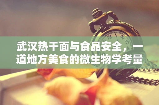 武汉热干面与食品安全，一道地方美食的微生物学考量