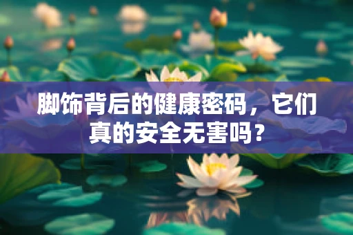 脚饰背后的健康密码，它们真的安全无害吗？