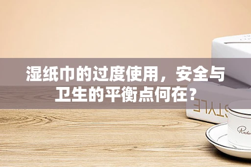 湿纸巾的过度使用，安全与卫生的平衡点何在？