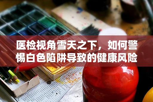 医检视角雪天之下，如何警惕白色陷阱导致的健康风险？
