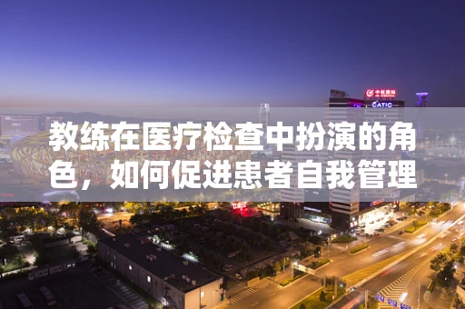 教练在医疗检查中扮演的角色，如何促进患者自我管理能力？
