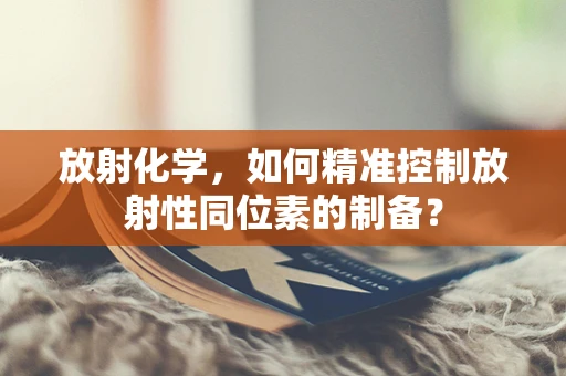 放射化学，如何精准控制放射性同位素的制备？
