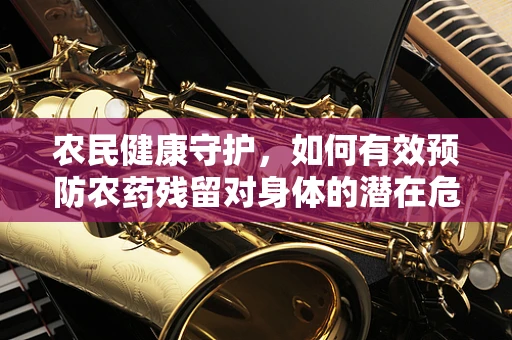 农民健康守护，如何有效预防农药残留对身体的潜在危害？