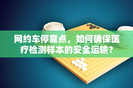 网约车停靠点，如何确保医疗检测样本的安全运输？