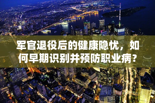 军官退役后的健康隐忧，如何早期识别并预防职业病？