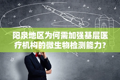 阳泉地区为何需加强基层医疗机构的微生物检测能力？