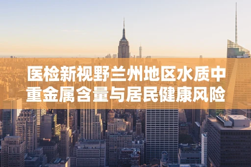 医检新视野兰州地区水质中重金属含量与居民健康风险，如何平衡？